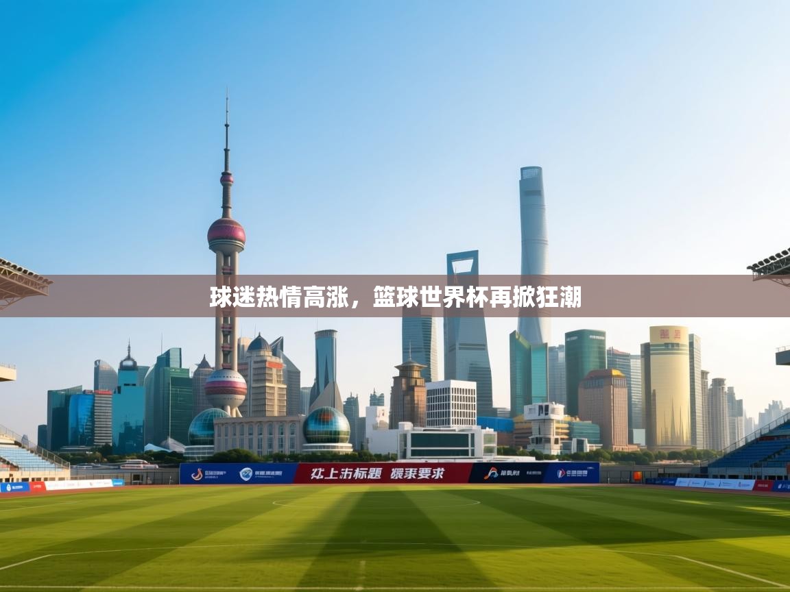 球迷热情高涨，篮球世界杯再掀狂潮  第1张